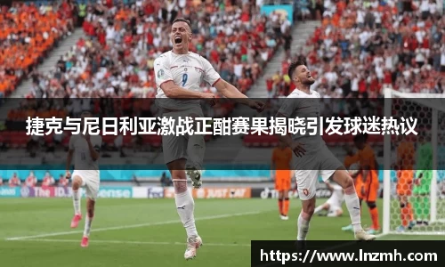 捷克与尼日利亚激战正酣赛果揭晓引发球迷热议