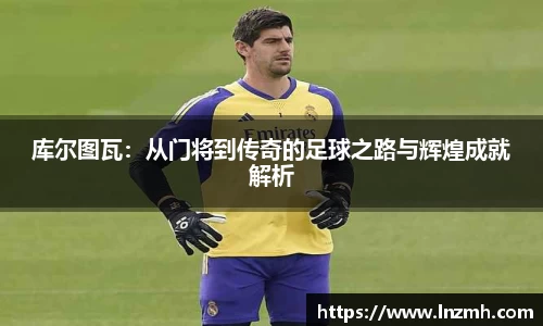 库尔图瓦：从门将到传奇的足球之路与辉煌成就解析