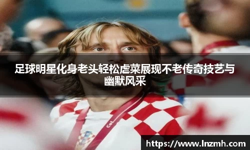 足球明星化身老头轻松虐菜展现不老传奇技艺与幽默风采