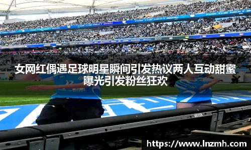 女网红偶遇足球明星瞬间引发热议两人互动甜蜜曝光引发粉丝狂欢