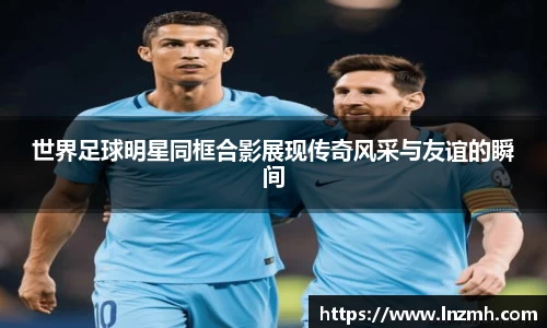 世界足球明星同框合影展现传奇风采与友谊的瞬间